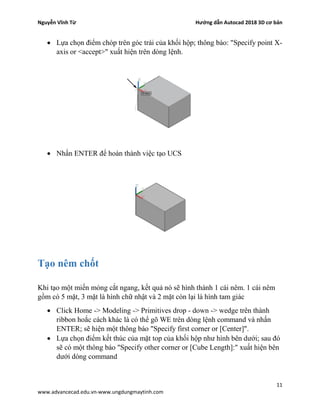 Nguyễn Vĩnh Từ Hướng dẫn Autocad 2018 3D cơ bản
11
www.advancecad.edu.vn-www.ungdungmaytinh.com
• Lựa chọn điểm chóp trên góc trái của khối hộp; thông báo: "Specify point X-
axis or <accept>" xuất hiện trên dòng lệnh.
• Nhấn ENTER để hoàn thành việc tạo UCS
Tạo nêm chốt
Khi tạo một miến mỏng cắt ngang, kết quả nó sẽ hình thành 1 cái nêm. 1 cái nêm
gồm có 5 mặt, 3 mặt là hình chữ nhật và 2 mặt còn lại là hình tam giác
• Click Home -> Modeling -> Primitives drop - down -> wedge trên thành
ribbon hoắc cách khác là có thể gõ WE trên dòng lệnh command và nhấn
ENTER; sẽ hiện một thông báo "Specify first corner or [Center]".
• Lựa chọn điểm kết thúc của mặt top của khối hộp như hình bên dưới; sau đó
sẽ có một thông báo "Specify other corner or [Cube Length]:" xuất hiện bên
dưới dòng command
 