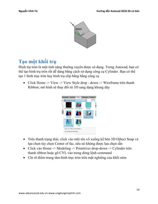 Nguyễn Vĩnh Từ Hướng dẫn Autocad 2018 3D cơ bản
14
www.advancecad.edu.vn-www.ungdungmaytinh.com
Tạo một khối trụ
Hình trụ tròn là một tính năng thường xuyên được sử dụng. Trong Autocad, bạn có
thể tạo hình trụ tròn rất dễ dàng bằng cách sử dụng công cụ Cylinder. Bạn có thể
tạo 1 hình trục tròn hay hình trụ elip bằng bằng công cụ
• Click Home -> View -> View Style drop - down -> Wireframe trên thanh
Ribbon; mô hình sẽ thay đổi từ 3D sang dạng khung dây
• Trên thanh trạng thái, click vào mũi tên xổ xuống kế bên 3D Ojbect Snap và
lựa chọn tùy chọn Center of fac, nếu nó không được lựa chọn sẵn
• Click vào Home -> Modeling -> Primitives drop-down -> Cylinder trên
thanh ribbon hoặc gõ CYL vào trong dòng lệnh command
• Chỉ rõ điểm trung tâm hình trục tròn trên mặt nghiêng của khối nêm
 