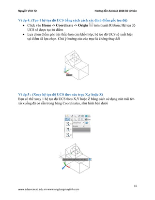 Nguyễn Vĩnh Từ Hướng dẫn Autocad 2018 3D cơ bản
16
www.advancecad.edu.vn-www.ungdungmaytinh.com
Ví dụ 4: (Tạo 1 hệ tọa độ UCS bằng cách cách xác định điểm gốc tọa độ)
• Click vào Home -> Coordinate -> Origin trên thanh Ribbon; Hệ tọa độ
UCS sẽ được tạo từ điểm
• Lựa chọn điểm góc trái thấp hon của khối hộp; hệ tọa độ UCS sẽ xuất hiện
tại điểm đã lựa chọn. Chú ý hướng của các trục là không thay đổi
Ví dụ 5 : (Xoay hệ tọa độ UCS theo các trục X,y hoặc Z)
Bạn có thể xoay 1 hệ tọa độ UCS theo X,Y hoặc Z bằng cách sử dụng nút mũi tên
xổ xuống đã có sẵn trong bảng Coordinates, như hình bên dưới
 