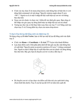 Nguyễn Vĩnh Từ Hướng dẫn Autocad 2018 3D cơ bản
17
www.advancecad.edu.vn-www.ungdungmaytinh.com
• Click vào tùy chọn X từ menu drop-down; một thông báo sẽ hiện lên ở vị trí
dòng lệnh command với nội dung "Specify rotation angle about X axis
<90>:". Ngoài ra sẽ có một ô nhập dữ liệu xuất hiện tại con trỏ với thông
báo như trên
• Xoay con trỏ chuộc và chọn vào 1 điểm để xác định gốc quay. Bạn cũng có
thể nhập vào góc quay tại dòng lệnh hoặc tại nhập liệu tại con trỏ chuột
• Tương tục như vậy có thể thực hiện xoay theo các trục Y và Z bằng cách lựa
chọn trục Z và Z trong phần tùy chọn của menu drop-down
Ví dụ 6 (Tạo hệ tọa độ bằng cách xác định trục Z)
Sử dụng công cụ Z-Axis Vector, bạn có thể tạo một hệ tọa độ bằng cách xác định
trục Z
• Click vào Home -> Coordinate -> Z-Axis Vector trên thanh Ribbon
• Lựa chọn điểm cuối ở bên phải phía dưới để làm gốc tọa độ; một thông báo
sẽ xuất hiện "Specify point on positive portion of Z-axis:" ở dòng command
line. Ngoài ra một ô nhâp liệu sẽ xuất hiện bên con trỏ chuột với dòng thông
báo như trên. Bây giờ, bạn di chuyển con trỏ và chú ý đến trục Z
• Di chuyển con trỏ và lựa chọn vào điểm cuối bên trái của cạnh dưới cùng
(Xem hình bên dưới); Trục Z của hệ tọa độ UCS sẽ nằm trên cạnh đó
 