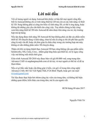 Nguyễn Vĩnh Từ Hướng dẫn Autocad 2018 3D cơ bản
1
www.advancecad.edu.vn-www.ungdungmaytinh.com
Lời nói đầu
Với số lượng người sử dụng Autocad khá nhiều và hầu hết mọi người cũng đều
biết là Autocad không chỉ có tính năng thiết kế 2D mà còn có các tính năng về thiết
kế 3D. Song không phải ai cũng tìm hiểu về tính năng 3D, có thể ít ứng dụng, hoặc
không đủ những yêu cầu cần thiết cho công việc. Tuy nhiên chúng ta hãy cùng
xem khả năng thiết kế 3D trên Autocad để nắm được khả năng của nó, tùy trường
hợp mà áp dụng.
Nếu tận dụng được tính năng 3D Autocad thì bạn không phải cài đặt các phần mềm
thiết kế 3D chuyên dùng vì khá nặng, chưa kể nếu là công ty thì chi phí bản quyền
cũng là một vấn đề, hoặc chỉ đơn giản là chữa cháy trong các trường hợp mà máy
không có sẵn những phần mềm 3D chuyên dùng.
Thậm chí khi sử dụng thành thạo Autocad 3D bạn cũng không cần qua phần mềm
Solidworks, NX, Catia, Creo,.. nhằm giúp tăng hiệu quả thiết kế, xử lý ngay công
việc mà không mất nhiều thời gian
Giáo trình Autocad 3D 2018 này được bán với giá 80.000 vnd, song trung tâm
Advance CAD và ungdungmaytinh.com sẽ tài trợ, và mọi người có thể tải về để tự
tham khảo.
Nếu có gì thắc mắc hoặc cần đóng góp ý kiến, xin gởi về trung tâm công nghệ
Advance CAD, 465 Xô Viết Nghệ Tĩnh, P.26 Bình Thạnh, hoặc gởi vào mail
tivicad@gmail.com
Tài liệu được thực hiện bởi nhóm cộng tác viên của trung tâm, và không thể hiện
những quan điểm, kiến thức của trung tâm, mà là của người viết.
HCM tháng 09 năm 2017
Nguyễn Vĩnh Từ
 