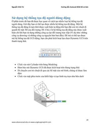 Nguyễn Vĩnh Từ Hướng dẫn Autocad 2018 3D cơ bản
20
www.advancecad.edu.vn-www.ungdungmaytinh.com
Sử dụng hệ thống tọa độ người dùng động
Ở phần trước đó bạn đã được học quan về cách tạo nhiều loại hệ thống tọa độ
người dùng. Giờ đây bạn có thể tạo được nhiều hệ thống tọa độ động. Một hệ
thống tọa độ động là tạm thời được xuất hiện tự động khi bạn đặt con trỏ chuột đi
quanh bề mặt 3D của đối tượng 3D. Chú ý là hệ thống tọa độ động này được xuất
hiện chỉ khi bạn sử dụng những công cụ tạo đối tượng trực tiếp (Ví dụ như: những
công cụ drawing và những công cụ nguyên bản ban đầu). Để mà có thể tạo được
mộ hệ thống tọa độ UCS động, bạn cần phải kích hoạt lựa chọn Dynamic UCS trên
thanh trạng thái.
• Click vào nút Cylinder trên bảng Modeling
• Đảm bảo nút Dynamic UCS đã được kích hoạt trên thang trạng thái
• Di chuyển con trỏ chuột đi qua các bề mặt của mô hình; chúng sẽ được làm
đậm
• Click vào mặt phía trước của khối hộp và tạo hình trụ trọn như bên dưới
 