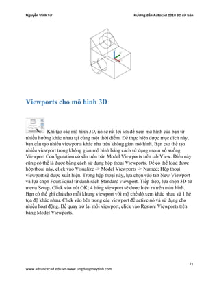 Nguyễn Vĩnh Từ Hướng dẫn Autocad 2018 3D cơ bản
21
www.advancecad.edu.vn-www.ungdungmaytinh.com
Viewports cho mô hình 3D
Khi tạo các mô hình 3D, nó sẽ rất lợi ích để xem mô hình của bạn từ
nhiều hướng khác nhau tại cùng một thời điểm. Để thực hiện được mục đich này,
bạn cần tạo nhiều viewports khác nha trên không gian mô hình. Bạn cso thể tạo
nhiều viewport trong không gian mô hình bằng cách sử dụng menu xổ xuống
Viewport Configuration có sẵn trên bản Model Viewports trên tab View. Điều này
cũng có thể là được bằng cách sử dụng hộp thoại Viewports. Để có thể load được
hộp thoại này, click vào Visualize -> Model Viewports -> Named; Hộp thoại
viewport sẽ được xuất hiện. Trong hộp thoại này, lựa chọn vào tab New Viewport
và lựa chọn Four:Equal từ danh sách Standard viewport. Tiếp theo, lựa chọn 3D từ
menu Setup. Click vào nút OK; 4 bảng viewport sẽ được hiện ra trên màn hình.
Bạn có thể ghi chú cho mỗi khung viewport với mộ chế độ xem khác nhau và 1 hệ
tọa độ khác nhau. Click vào bên trong các viewport để active nó và sử dụng cho
nhiều hoạt động. Để quay trở lại mỗi viewport, click vào Restore Viewports trên
bảng Model Viewports.
 