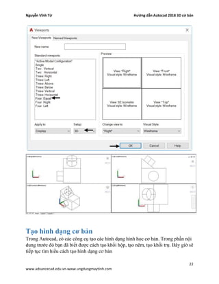 Nguyễn Vĩnh Từ Hướng dẫn Autocad 2018 3D cơ bản
22
www.advancecad.edu.vn-www.ungdungmaytinh.com
Tạo hình dạng cơ bản
Trong Autocad, có các công cụ tạo các hình dạng hình học cơ bản. Trong phần nội
dung trước đó bạn đã biết được cách tạo khối hộp, tạo nêm, tạo khối trụ. Bây giờ sẽ
tiếp tục tìm hiều cách tạo hình dạng cơ bản
 