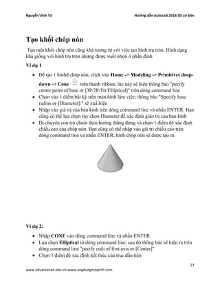 Nguyễn Vĩnh Từ Hướng dẫn Autocad 2018 3D cơ bản
23
www.advancecad.edu.vn-www.ungdungmaytinh.com
Tạo khối chóp nón
Tạo một khối chóp nón cũng khá tương tự với việc tạo hình trụ tròn. Hình dạng
khá giống với hình trụ tròn nhưng được vuốt nhọn ở phần đỉnh
Ví dụ 1
• Để tạo 1 hinhd chóp nón, click vào Home -> Modeling -> Primitives drop-
down -> Cone trên thanh ribbon; lúc này sẽ hiện thông báo "pecify
center point of base or [3P/2P/Ttr/Elliptical]" trên dòng command line
• Chọn vào 1 điểm bất kỳ trên màn hình làm việc; thông báo "Specify base
radius or [Diameter]:" sẽ xuấ hiện
• Nhập vào giá trị của bán kinh trên dòng command line và nhấn ENTER. Bạn
cũng có thể lựa chọn tùy chọn Diameter để xác định giáo trị của bán kính
• Di chuyển con trỏ chuột theo hướng thằng đứng và chọn 1 điểm để xác định
chiều cao của chóp nón. Bạn cũng có thể nhập vào giá trị chiều cao trên
dòng command line và nhấn ENTER; hình chóp nón sẽ được tạo ra
Ví dụ 2:
• Nhập CONE vào dòng command line và nhấn ENTER
• Lựa chọn Elliptical từ dòng command line; sau đó thông báo sẽ hiện ra trên
dòng command line "pecify cuối of first axis or [Center]"
• Chọn 1 điểm để xác định kết thúc của trục đầu tiên
 