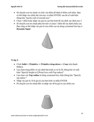 Nguyễn Vĩnh Từ Hướng dẫn Autocad 2018 3D cơ bản
24
www.advancecad.edu.vn-www.ungdungmaytinh.com
• Di chuyển con trỏ chuột và click vào điểm để định rõ điểm cuối khác. Bạn
có thể nhập vào chiều dài của trục và nhấn ENTER; sau đó sẽ xuất hiện
thông báo "pecify cuối of second axis:"
• Chọn 1 điểm hoặc nhập vào giá trị của bán kính để xác định xác định trục 2
• Di chuyển con trỏ chuột phía lên trên và chọn 1 điểm để xác định chiều cao.
Bạn cũng có thể nhập vào giá trị của chiều cao tại dong command line hay ô
Dynamic Input
Ví dụ 3:
• Click Solid -> Primitive -> Primitive drop-down -> Cone trên thanh
Ribbon
• Lựa chọn trung điểm và xác định bán kinh co sở lả 20, thông báo sẽ xuất
hiện "Specify height or [2Point/Axis cuối/Top radius]"
• Lựa chọn vào Top radius từ dòng command line, hiện thông báo "Specify
top radius:"
• Nhập vào giá trị 10 là giá trị của bán kính và nhấn ENTER
• Di chuyển con trỏ chuột đến và nhập vào 40 là giá trị của chiều cao
 