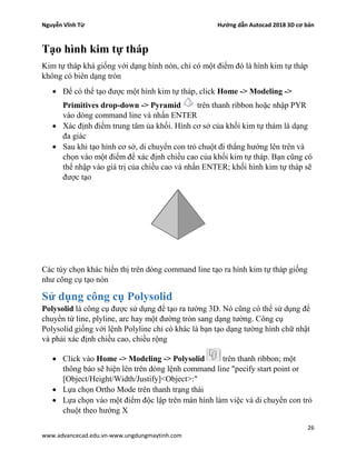 Nguyễn Vĩnh Từ Hướng dẫn Autocad 2018 3D cơ bản
26
www.advancecad.edu.vn-www.ungdungmaytinh.com
Tạo hình kim tự tháp
Kim tự tháp khá giống với dạng hình nón, chỉ có một điểm đó là hình kim tự tháp
không có biên dạng tròn
• Để có thể tạo được một hình kim tự tháp, click Home -> Modeling ->
Primitives drop-down -> Pyramid trên thanh ribbon hoặc nhập PYR
vào dòng command line và nhấn ENTER
• Xác định điểm trung tâm ủa khối. Hình cơ sở của khối kim tự thám là dạng
đa giác
• Sau khi tạo hình cơ sở, di chuyển con trỏ chuột đi thẳng hướng lên trên và
chọn vào một điểm để xác định chiều cao của khối kim tự tháp. Bạn cũng có
thể nhập vào giá trị của chiều cao và nhấn ENTER; khối hình kim tự tháp sẽ
được tạo
Các tùy chọn khác hiển thị trên dòng command line tạo ra hình kim tự tháp giống
như công cụ tạo nón
Sử dụng công cụ Polysolid
Polysolid là công cụ được sử dụng để tạo ra tường 3D. Nó cũng có thể sử dụng để
chuyển từ line, plyline, arc hay một đường tròn sang dạng tường. Công cụ
Polysolid giống với lệnh Polyline chỉ có khác là bạn tạo dạng tường hình chữ nhật
và phải xác định chiều cao, chiều rộng
• Click vào Home -> Modeling -> Polysolid trên thanh ribbon; một
thông báo sẽ hiện lên trên dòng lệnh command line "pecify start point or
[Object/Height/Width/Justify]<Object>:"
• Lựa chọn Ortho Mode trên thanh trạng thái
• Lựa chọn vào một điểm độc lập trên màn hình làm việc và di chuyển con trỏ
chuột theo hướng X
 