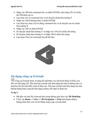 Nguyễn Vĩnh Từ Hướng dẫn Autocad 2018 3D cơ bản
27
www.advancecad.edu.vn-www.ungdungmaytinh.com
• Nhập vào 200 trên command line và nhấn ENTER; một tường 3D với chiều
dài 200 được tạo ra
• Lựa chọn Arc từ command line và di chuyển chuột theo hướng Y
• Nhập vào 100 là đường kính và nhấn ENTER
• Lựa chọn tùy chọn Line từ dòng command line và di chuyển con trỏ chuột
theo hướng X
• Nhập vào 100 và nhấn ENTER
• Di chuyển chuột theo hướng Y và nhập vào 150 sẽ là chiều dài tường
• Di chuyển chuột theo hướng X và nhập 100 là chiều dài tường
• Lựa chọn Close từ command line để kết thúc
Sử dụng công cụ Extrude
Công cụ Extrude được sử dụng để add thêm vào một kích thước (Chiều cao)
đối với một dạng 2D. Nếu như bạn extrude một biên dạng kín như là đường tròn và
polyline kín thì một khối solid sẽ được tạo. Nếu bạn extrude một biên dạng mở như
đường thẳng hoặc cung thì biên dạng surface (bề mặt) sẽ được tạo
Ví dụ 1:
• Bắt đầu với một file Autocad mới trong không gian làm việc 3D Modeling
• Click vào Home -> View -> 3D Navigation -> Font trên thanh ribbon;
khung nhìn font view sẽ trở thành song song với màn hình
 