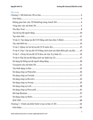Nguyễn Vĩnh Từ Hướng dẫn Autocad 2018 3D cơ bản
2
www.advancecad.edu.vn-www.ungdungmaytinh.com
Nội dung
Chương 1: Mô hình hóa 3D cơ bản........................................................................ 4
Giới thiệu............................................................................................................ 4
Không gian làm việc 3D Modeling trong AutoCAD........................................... 4
Vùng làm việc mô hình 3D................................................................................. 5
The Box Tool...................................................................................................... 8
Tạo hệ tọa độ người dùng ................................................................................. 10
Tạo nêm chốt.................................................................................................... 11
Ví dụ 2 ( Tạo dựng tọa độ UCS bằng cách lựa chọn 3 điểm) ............................ 13
Tạo một khối trụ ............................................................................................... 14
Ví dụ 3: (Quay trở lại hệ tọa độ UCS trước đó)................................................. 15
Ví dụ 4: (Tạo 1 hệ tọa độ UCS bằng cách cách xác định điểm gốc tọa độ) ....... 16
Ví dụ 5 : (Xoay hệ tọa độ UCS theo các trục X,y hoặc Z)................................. 16
Ví dụ 6 (Tạo hệ tọa độ bằng cách xác định trục Z)............................................ 17
Sử dụng hệ thống tọa độ người dùng động........................................................ 20
Viewports cho mô hình 3D............................................................................... 21
Tạo hình dạng cơ bản........................................................................................ 22
Sử dụng công cụ Polysolid................................................................................ 26
Sử dụng công cụ Extrude.................................................................................. 27
Sử dụng công cụ Revolve ................................................................................. 32
Sử dụng công cụ Sweep.................................................................................... 35
Sử dụng công cụ Loft........................................................................................ 38
Sử dụng công cụ Press pull............................................................................... 41
Kết hợp Boolean............................................................................................... 47
Sử dụng công cụ Helix...................................................................................... 57
BÀI TẬP .......................................................................................................... 60
Chương 2 : Chỉnh sửa khối Solid và tạo ra bản vẽ 2D.......................................... 62
Giới thiệu.......................................................................................................... 62
 