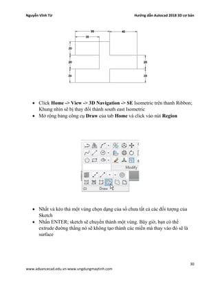 Nguyễn Vĩnh Từ Hướng dẫn Autocad 2018 3D cơ bản
30
www.advancecad.edu.vn-www.ungdungmaytinh.com
• Click Home -> View -> 3D Navigation -> SE Isometric trên thanh Ribbon;
Khung nhìn sẽ bị thay đổi thành south east Isometric
• Mở rộng bảng công cụ Draw của tab Home và click vào nút Region
• Nhất và kéo thả một vùng chọn dạng của sổ chưa tất cả các đối tượng của
Sketch
• Nhấn ENTER; sketch sẽ chuyển thành một vùng. Bây giờ, bạn có thể
extrude đường thằng nó sẽ không tạo thành các miền mà thay vào đó sẽ là
surface
 
