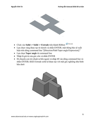 Nguyễn Vĩnh Từ Hướng dẫn Autocad 2018 3D cơ bản
31
www.advancecad.edu.vn-www.ungdungmaytinh.com
• Click vào Solid -> Solid -> Extrude trên thành Ribbon
• Lựa chọn vùng được tạo từ sketch và nhấn ENTER; một thông báo sẽ xuất
hiện trên dòng command line "[Direction/Path/Taper angle/Expression]:"
• Lựa chọn Taper angle từ command line
• Nhập là giá trị của góc côn và nhấn ENTER
• Di chuyển con trỏ chuột ra bên ngoài và nhập 40 vào dòng command line và
nhấn ENTER; Khối Extrude solid sẽ được tạo với một góc nghiêng như hình
bên dưới
 