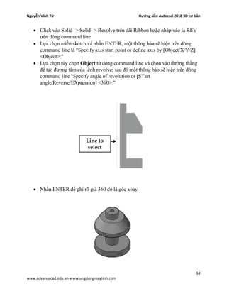 Nguyễn Vĩnh Từ Hướng dẫn Autocad 2018 3D cơ bản
34
www.advancecad.edu.vn-www.ungdungmaytinh.com
• Click vào Solid -> Solid -> Revolve trên dãi Ribbon hoặc nhập vào là REV
trên dòng command line
• Lựa chọn miền sketch và nhấn ENTER, một thông báo sẽ hiện trên dòng
command line là "Specify axis start point or define axis by [Object/X/Y/Z]
<Object>:"
• Lựa chọn tùy chọn Object từ dòng command line và chọn vào đường thằng
để tạo đương tâm của lệnh revolve; sau đó một thông báo sẽ hiện trên dòng
command line "Specify angle of revolution or [STart
angle/Reverse/EXpression] <360>:"
• Nhấn ENTER để ghi rõ giá 360 độ là góc xoay
 