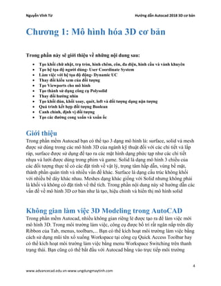 Nguyễn Vĩnh Từ Hướng dẫn Autocad 2018 3D cơ bản
4
www.advancecad.edu.vn-www.ungdungmaytinh.com
Chương 1: Mô hình hóa 3D cơ bản
Trong phần này sẽ giới thiệu về những nội dung sau:
• Tạo khối chữ nhật, trụ tròn, hình chêm, côn, đa diện, hình cầu và vành khuyên
• Tạo hệ tọa độ người dùng- User Coordinate System
• Làm việc với hệ tọa độ động- Dynamic UC
• Thay đổi kiểu xem của đối tượng
• Tạo Viewports cho mô hình
• Tạo thành sử dụng công cụ Polysolid
• Thay đổi hướng nhìn
• Tạo khối đùn, khối xoay, quét, loft và đối tượng dạng nặn tượng
• Quá trình kết hợp đối tượng Boolean
• Canh chỉnh, định vị đối tượng
• Tạo các đường cong xoắn và xoắn ốc
Giới thiệu
Trong phần mềm Autocad bạn có thể tạo 3 dạng mô hình là: surface, solid và mesh
được sử dùng trong các mô hình 3D của ngành kỹ thuật đối với các chi tiết và lắp
ráp, surface được sử dụng để tạo ra các mặt hình dạng phức tạp như các chi tiết
nhựa và lưới được dùng trong phim và game. Solid là dạng mô hình 3 chiều của
các đối tượng thực tế có các đặt tính về vật lý, trọng tâm hấp dẫn, vùng bề mặt,
thành phần quán tính và nhiều vấn đề khác. Surface là dạng cấu trúc không khối
với nhiều bề dày khác nhau. Meshes dạng khác giống với Solid nhưng không phải
là khối và không có đặt tính về thể tích. Trong phần nội dung này sẽ hướng dẫn các
vấn đề về mô hình 3D cơ bản như là tạo, hiệu chỉnh và hiển thị mô hình solid
Không gian làm việc 3D Modeling trong AutoCAD
Trong phần mềm Autocad, nhiều không gian riêng lẻ được tạo ra để làm việc mới
mô hình 3D. Trong môi trường làm việc, công cụ được bố trí rất ngăn nắp trên dãy
Ribbon của Tab, menus, toolbars,... Bạn có thể kích hoạt môi trường làm việc bằng
cách sử dụng mũi tên xổ xuống Workspace tại công cụ Quick Access Toolbar hay
có thể kích hoạt môi trường làm việc bằng menu Workspace Switching trên thanh
trạng thái. Bạn cũng có thể bắt đầu với Autocad bằng vào trực tiếp môi trường
 