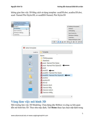 Nguyễn Vĩnh Từ Hướng dẫn Autocad 2018 3D cơ bản
5
www.advancecad.edu.vn-www.ungdungmaytinh.com
không gian làm việc 3D bằng cách sử dụng template :acad3D.dwt, acadiso3D.dwt,
acad -Named Plot Styles3D, or acadISO-Named, Plot Styles3D
Vùng làm việc mô hình 3D
Môi trường làm việc 3D Modeling. Chưa đựng dãy Ribbon và công cụ liên quan
đến mô hình hóa 3D. Theo như mặc định, Tab Home được lựa chọn mặt định trong
 