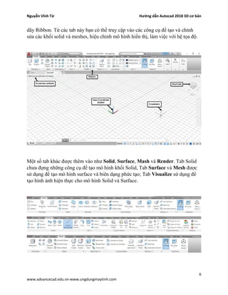Nguyễn Vĩnh Từ Hướng dẫn Autocad 2018 3D cơ bản
6
www.advancecad.edu.vn-www.ungdungmaytinh.com
dãy Ribbon. Từ các tab này bạn có thể truy cập vào các công cụ để tạo và chỉnh
sửa các khối solid và meshes, hiệu chỉnh mô hình hiển thị, làm việc với hệ tọa độ.
Một số tab khác được thêm vào như Solid, Surface, Mash và Render. Tab Solid
chưa đựng những công cụ để tạo mô hình khối Solid, Tab Surface và Mesh được
sử dụng để tạo mô hình surface và biên dạng phức tạo; Tab Visualize sử dụng để
tạo hình ảnh hiện thực cho mô hình Solid và Surface.
 