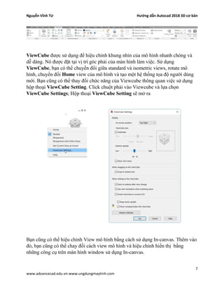 Nguyễn Vĩnh Từ Hướng dẫn Autocad 2018 3D cơ bản
7
www.advancecad.edu.vn-www.ungdungmaytinh.com
ViewCube được sử dụng để hiệu chỉnh khung nhìn của mô hình nhanh chóng và
dễ dàng. Nó được đặt tại vị trí góc phải của màn hình làm việc. Sử dụng
ViewCube, bạn có thể chuyển đổi giữa standard và isometric views, rotate mô
hình, chuyển đổi Home view của mô hình và tạo một hệ thống tọa độ người dùng
mới. Bạn cũng có thể thay đổi chức năng của Viewcube thông quan việc sử dụng
hộp thoại ViewCube Setting. Click chuột phải vào Viewcube và lựa chọn
ViewCube Settings; Hộp thoại ViewCube Setting sẽ mở ra
Bạn cũng có thể hiệu chỉnh View mô hình bằng cách sử dụng In-canvas. Thêm vào
đó, bạn cũng có thể chay đối cách view mô hình và hiệu chỉnh hiển thị bằng
những công cụ trên màn hình window sử dụng In-canvas.
 