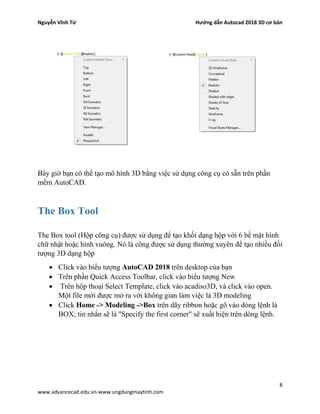 Nguyễn Vĩnh Từ Hướng dẫn Autocad 2018 3D cơ bản
8
www.advancecad.edu.vn-www.ungdungmaytinh.com
Bây giờ bạn có thể tạo mô hình 3D bằng việc sử dụng công cụ có sẵn trên phần
mềm AutoCAD.
The Box Tool
The Box tool (Hộp công cụ) được sử dụng để tạo khối dạng hộp với 6 bề mặt hình
chữ nhật hoặc hình vuông. Nó là công được sử dụng thường xuyên để tạo nhiều đối
tượng 3D dạng hộp
• Click vào biểu tượng AutoCAD 2018 trên desktop của bạn
• Trên phần Quick Access Toolbar, click vào biểu tượng New
• Trên hộp thoại Select Template, click vào acadiso3D, và click vào open.
Một file mới được mở ra với không gian làm việc là 3D modeling
• Click Home -> Modeling ->Box trên dãy ribbon hoặc gõ vào dòng lệnh là
BOX; tin nhắn sẽ là "Specify the first corner" sẽ xuất hiện trên dòng lệnh.
 