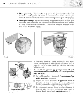 Mappage sphérique (Spherical Mapping) : courbe l’image horizontalement et verti-
calement. Le bord supérieur de la texture est compressé au niveau d’un point du « pôle
nord » de la sphère et le bord inférieur au niveau d’un point du « pôle sud » (fig.9.54).
 Mappage cylindrique (Cylindrical Mapping) : mappe une image sur un objet cylin-
drique. Les côtés horizontaux sont courbés de manière à se rejoindre, ce qui n’est pas
le cas des arêtes inférieure et supérieure. La hauteur de l’image est mise à l’échelle le
long de l’axe du cylindre (fig.9.55).
Si vous devez apporter d’autres ajustements, vous pouvez
utiliser l’outil poignée de mappage de matériaux qui s’affiche
sur l’objet afin de déplacer ou de faire pivoter la texture sur
l’objet (fig.9.56).
Pour modifier le type de mappage ou pour ajuster la posi-
tion d’une texture sur un objet ou une face, la procédure
est la suivante :
1 Sur le tableau de bord, cliquez sur le Panneau de configu-
ration Matériaux (Materials).
2 Cliquez sur l’icône déroulante Mappeur de matériau
(Material Mapping) et maintenez le bouton de la souris
enfoncé pour afficher le type de mappage disponible.
3 Les options présentes sur l’icône déroulante Mappeur de
matériau sont également disponibles sous forme de
boutons dans la barre d’outils Mappage (Mapping).
214 Guide de référence AutoCAD 3D
Fig.9.54 Fig.9.55
Fig.9.56
 