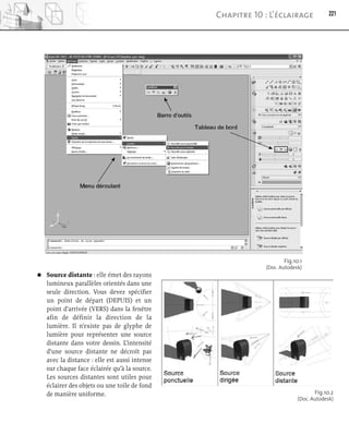 Source distante : elle émet des rayons
lumineux parallèles orientés dans une
seule direction. Vous devez spécifier
un point de départ (DEPUIS) et un
point d’arrivée (VERS) dans la fenêtre
afin de définir la direction de la
lumière. Il n’existe pas de glyphe de
lumière pour représenter une source
distante dans votre dessin. L’intensité
d’une source distante ne décroît pas
avec la distance : elle est aussi intense
sur chaque face éclairée qu’à la source.
Les sources distantes sont utiles pour
éclairer des objets ou une toile de fond
de manière uniforme.
221
Chapitre 10 : L’éclairage
Fig.10.1
(Doc. Autodesk)
Fig.10.2
(Doc. Autodesk)
 
