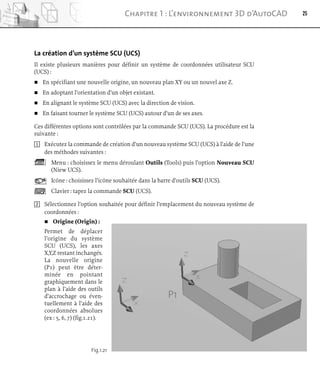 La création d’un système SCU (UCS)
Il existe plusieurs manières pour définir un système de coordonnées utilisateur SCU
(UCS) :
 En spécifiant une nouvelle origine, un nouveau plan XY ou un nouvel axe Z.
 En adoptant l’orientation d’un objet existant.
 En alignant le système SCU (UCS) avec la direction de vision.
 En faisant tourner le système SCU (UCS) autour d’un de ses axes.
Ces différentes options sont contrôlées par la commande SCU (UCS). La procédure est la
suivante :
1 Exécutez la commande de création d’un nouveau système SCU (UCS) à l’aide de l’une
des méthodes suivantes :
Menu : choisissez le menu déroulant Outils (Tools) puis l’option Nouveau SCU
(Niew UCS).
Icône : choisissez l’icône souhaitée dans la barre d’outils SCU (UCS).
Clavier : tapez la commande SCU (UCS).
2 Sélectionnez l’option souhaitée pour définir l’emplacement du nouveau système de
coordonnées :
 Origine (Origin) :
Permet de déplacer
l’origine du système
SCU (UCS), les axes
X,Y,Z restant inchangés.
La nouvelle origine
(P1) peut être déter-
minée en pointant
graphiquement dans le
plan à l’aide des outils
d’accrochage ou éven-
tuellement à l’aide des
coordonnées absolues
(ex : 5, 6, 7) (fig.1.21).
25
Chapitre 1 : L’environnement 3D d’AutoCAD
Fig.1.21
P1
 