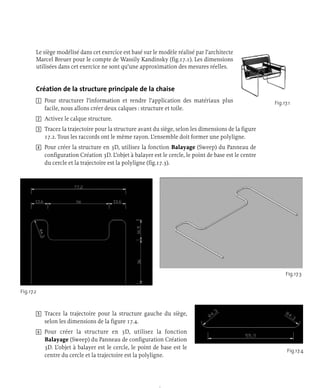 Le siège modélisé dans cet exercice est basé sur le modèle réalisé par l’architecte
Marcel Breuer pour le compte de Wassily Kandinsky (fig.17.1). Les dimensions
utilisées dans cet exercice ne sont qu’une approximation des mesures réelles.
Création de la structure principale de la chaise
1 Pour structurer l’information et rendre l’application des matériaux plus
facile, nous allons créer deux calques : structure et toile.
2 Activez le calque structure.
3 Tracez la trajectoire pour la structure avant du siège, selon les dimensions de la figure
17.2. Tous les raccords ont le même rayon. L’ensemble doit former une polyligne.
4 Pour créer la structure en 3D, utilisez la fonction Balayage (Sweep) du Panneau de
configuration Création 3D. L’objet à balayer est le cercle, le point de base est le centre
du cercle et la trajectoire est la polyligne (fig.17.3).
5 Tracez la trajectoire pour la structure gauche du siège,
selon les dimensions de la figure 17.4.
6 Pour créer la structure en 3D, utilisez la fonction
Balayage (Sweep) du Panneau de configuration Création
3D. L’objet à balayer est le cercle, le point de base est le
centre du cercle et la trajectoire est la polyligne.
Fig.17.1
Fig.17.2
Fig.17.3
Fig.17.4
 
