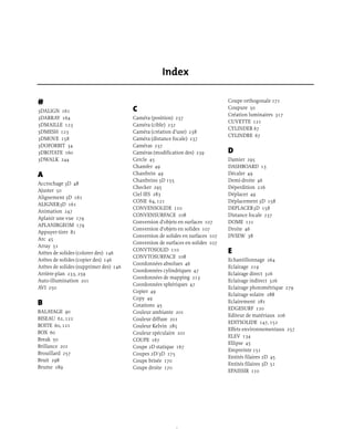 #
3DALIGN 161
3DARRAY 164
3DMAILLE 123
3DMESH 123
3DMOVE 158
3DOFORBIT 34
3DROTATE 160
3DWALK 244
A
Accrochage 3D 48
Ajuster 50
Alignement 3D 161
ALIGNER3D 161
Animation 247
Aplanir une vue 179
APLANIRGEOM 179
Appuyer-tirer 81
Arc 45
Array 51
Arêtes de solides (colorer des) 146
Arêtes de solides (copier des) 146
Arêtes de solides (supprimer des) 146
Arrière-plan 233, 259
Auto-illumination 201
AVI 250
B
BALAYAGE 90
BISEAU 62, 122
BOITE 60, 121
BOX 60
Break 50
Brillance 201
Brouillard 257
Bruit 298
Brume 289
C
Caméra (position) 237
Caméra (cible) 237
Caméra (création d’une) 238
Caméra (distance focale) 237
Caméras 237
Caméras (modification des) 239
Cercle 45
Chamfer 49
Chanfrein 49
Chanfreins 3D 155
Checker 295
Ciel IES 283
CONE 64, 121
CONVENSOLIDE 110
CONVENSURFACE 108
Conversion d’objets en surfaces 107
Conversion d’objets en solides 107
Conversion de solides en surfaces 107
Conversion de surfaces en solides 107
CONVTOSOLID 110
CONVTOSURFACE 108
Coordonnées absolues 46
Coordonnées cylindriques 47
Coordonnées de mapping 213
Coordonnées sphériques 47
Copier 49
Copy 49
Cotations 45
Couleur ambiante 201
Couleur diffuse 201
Couleur Kelvin 285
Couleur spéculaire 201
COUPE 167
Coupe 2D statique 167
Coupes 2D/3D 175
Coupe brisée 170
Coupe droite 170
Coupe orthogonale 171
Coupure 50
Création luminaires 317
CUVETTE 121
CYLINDER 67
CYLINDRE 67
D
Damier 295
DASHBOARD 13
Décaler 49
Demi-droite 46
Déperdition 226
Déplacer 49
Déplacement 3D 158
DEPLACER3D 158
Distance focale 237
DOME 121
Droite 46
DVIEW 38
E
Echantillonnage 264
Eclairage 219
Eclairage direct 326
Eclairage indirect 326
Eclairage photométrique 279
Eclairage solaire 288
Eclairement 281
EDGESURF 120
Editeur de matériaux 206
EDITSOLIDE 147, 152
Effets environnementaux 257
ELEV 134
Ellipse 45
Empreinte 151
Entités filaires 2D 45
Entités filaires 3D 51
EPAISSIR 110
Index
 