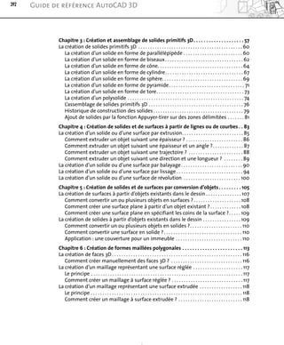 Chapitre 3 : Création et assemblage de solides primitifs 3D. . . . . . . . . . . . . . . . . . . . 57
La création de solides primitifs 3D . . . . . . . . . . . . . . . . . . . . . . . . . . . . . . . . . . . . . . . . . . . . 60
La création d’un solide en forme de parallélépipède . . . . . . . . . . . . . . . . . . . . . . . . . 60
La création d’un solide en forme de biseaux. . . . . . . . . . . . . . . . . . . . . . . . . . . . . . . . . 62
La création d’un solide en forme de cône. . . . . . . . . . . . . . . . . . . . . . . . . . . . . . . . . . . . 64
La création d’un solide en forme de cylindre. . . . . . . . . . . . . . . . . . . . . . . . . . . . . . . . . 67
La création d’un solide en forme de sphère. . . . . . . . . . . . . . . . . . . . . . . . . . . . . . . . . . 69
La création d’un solide en forme de pyramide. . . . . . . . . . . . . . . . . . . . . . . . . . . . . . . . 71
La création d’un solide en forme de tore. . . . . . . . . . . . . . . . . . . . . . . . . . . . . . . . . . . . . 73
La création d’un polysolide . . . . . . . . . . . . . . . . . . . . . . . . . . . . . . . . . . . . . . . . . . . . . . . . . 74
L’assemblage de solides primitifs 3D . . . . . . . . . . . . . . . . . . . . . . . . . . . . . . . . . . . . . . . . 76
Historique de construction des solides . . . . . . . . . . . . . . . . . . . . . . . . . . . . . . . . . . . . . . 79
Ajout de solides par la fonction Appuyer-tirer sur des zones délimitées . . . . . . . 81
Chapitre 4 : Création de solides et de surfaces à partir de lignes ou de courbes . . 83
La création d’un solide ou d’une surface par extrusion. . . . . . . . . . . . . . . . . . . . . . . . . . 85
Comment extruder un objet suivant une épaisseur ? . . . . . . . . . . . . . . . . . . . . . . . . 86
Comment extruder un objet suivant une épaisseur et un angle ?. . . . . . . . . . . . . 87
Comment extruder un objet suivant une trajectoire ? . . . . . . . . . . . . . . . . . . . . . . . 88
Comment extruder un objet suivant une direction et une longueur ? . . . . . . . . 89
La création d’un solide ou d’une surface par balayage. . . . . . . . . . . . . . . . . . . . . . . . . . 90
La création d’un solide ou d’une surface par lissage . . . . . . . . . . . . . . . . . . . . . . . . . . . . 94
La création d’un solide ou d’une surface de révolution . . . . . . . . . . . . . . . . . . . . . . . . 100
Chapitre 5 : Création de solides et de surfaces par conversion d’objets. . . . . . . . . 105
La création de surfaces à partir d’objets existants dans le dessin . . . . . . . . . . . . . . . 107
Comment convertir un ou plusieurs objets en surfaces ?. . . . . . . . . . . . . . . . . . . . 108
Comment créer une surface plane à partir d’un objet existant ?. . . . . . . . . . . . . 108
Comment créer une surface plane en spécifiant les coins de la surface ?. . . . . 109
La création de solides à partir d’objets existants dans le dessin . . . . . . . . . . . . . . . . 109
Comment convertir un ou plusieurs objets en solides ?. . . . . . . . . . . . . . . . . . . . . . 110
Comment convertir une surface en solide ?. . . . . . . . . . . . . . . . . . . . . . . . . . . . . . . . . 110
Application : une couverture pour un immeuble . . . . . . . . . . . . . . . . . . . . . . . . . . . . 110
Chapitre 6 : Création de formes maillées polygonales . . . . . . . . . . . . . . . . . . . . . . . . 113
La création de faces 3D. . . . . . . . . . . . . . . . . . . . . . . . . . . . . . . . . . . . . . . . . . . . . . . . . . . . . . . 116
Comment créer manuellement des faces 3D ? . . . . . . . . . . . . . . . . . . . . . . . . . . . . . . 116
La création d’un maillage représentant une surface réglée . . . . . . . . . . . . . . . . . . . . . 117
Le principe . . . . . . . . . . . . . . . . . . . . . . . . . . . . . . . . . . . . . . . . . . . . . . . . . . . . . . . . . . . . . . . . 117
Comment créer un maillage à surface réglée ? . . . . . . . . . . . . . . . . . . . . . . . . . . . . . . 117
La création d’un maillage représentant une surface extrudée . . . . . . . . . . . . . . . . . . 118
Le principe . . . . . . . . . . . . . . . . . . . . . . . . . . . . . . . . . . . . . . . . . . . . . . . . . . . . . . . . . . . . . . . . 118
Comment créer un maillage à surface extrudée ? . . . . . . . . . . . . . . . . . . . . . . . . . . . 118
392 Guide de référence AutoCAD 3D
 
