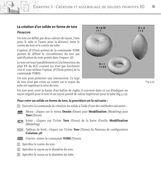 La création d’un solide en forme de tore
Principe
Un tore est défini par deux valeurs de rayon, l’une
pour le tube et l’autre pour la distance entre le
centre du tore et le centre du tube.
L’option 3P (Trois points) de la commande TORE
permet de définir la circonférence du tore par
spécification de trois points dans l’espace 3D.
Le tore est tracé parallèlement et à la bissection du
plan XY du SCU courant (ce n’est pas forcément
vrai si vous utilisez l’option 3P [Trois points] de la
commande TORE).
Un tore peut présenter une intersection. Ce type
de tore n’est pas creux au centre car le rayon du
tube est supérieur à celui du tore.
Un tore peut avoir la forme d’un ballon de rugby, il convient dans ce cas d’indiquer un
rayon négatif pour le tore et un rayon positif de valeur supérieure pour le tube (fig.3.25).
Pour créer un solide en forme de tore, la procédure est la suivante :
1 Exécutez la commande de création du solide à l’aide d’une des méthodes suivantes :
Menu : cliquez sur le menu Dessin (Draw) puis Modélisation (Modeling) puis
Tore (Torus).
Icône : cliquez sur l’icône Tore (Torus) de la barre d’outils Modélisation
(Modeling)
Tableau de bord : cliquez sur l’icône Tore (Torus) du Panneau de configuration
Création 3D.
Clavier : entrez la commande TORE (Torus).
2 Spécifiez le centre du tore.
3 Spécifiez le rayon ou le diamètre du tore.
4 Spécifiez le rayon ou le diamètre du tube.
73
Chapitre 3 : Création et assemblage de solides primitifs 3D
Fig.3.25
 