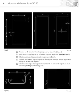 92 Guide de référence AutoCAD 3D
Fig.4.8 Fig.4.9
Fig.4.10
4 Dessinez en 2D le cercle et la polyligne pour créer la clenche (fig.4.10).
5 Pour créer le chambranle en 3D, il convient d’utiliser la fonction Balayage (Sweep).
6 Sélectionnez le profil du chambranle et appuyez sur Entrée.
7 Entrez B pour activer l’option « point de Base » (Base point) et pointez le point de
passage de la trajectoire (fig.4.11).
8 Sélectionnez la trajectoire en pointant le côté droit du contour de la porte. Le cham-
branle en 3D est à présent créé (fig.4.12).
Fig.4.11
 