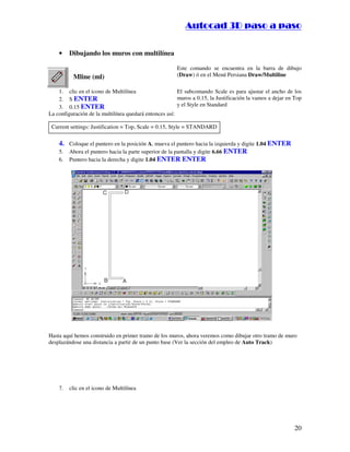 ::9944..,,//55,,8844,,55,,8844
20
• Dibujando los muros con multilínea
Mline (ml)
Este comando se encuentra en la barra de dibujo
(Draw) ó en el Menú Persiana Draw/Multiline
1. clic en el icono de Multilínea
2. S ENTER
3. 0.15 ENTER
El subcomando Scale es para ajustar el ancho de los
muros a 0.15, la Justificación la vamos a dejar en Top
y el Style en Standard
La configuración de la multilínea quedará entonces así:
Current settings: Justification = Top, Scale = 0.15, Style = STANDARD
4. Coloque el puntero en la posición A, mueva el puntero hacia la izquierda y digite 1.04 ENTER
5. Ahora el puntero hacia la parte superior de la pantalla y digite 6.66 ENTER
6. Puntero hacia la derecha y digite 1.04 ENTER ENTER
Hasta aquí hemos construido en primer tramo de los muros, ahora veremos como dibujar otro tramo de muro
desplazándose una distancia a partir de un punto base (Ver la sección del empleo de Auto Track)
7. clic en el icono de Multilínea
 