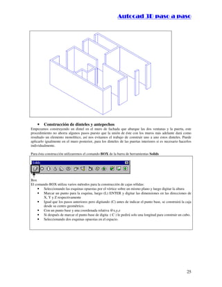 ::9944..,,//55,,8844,,55,,8844
25
• Construcción de dinteles y antepechos
Empezamos construyendo un dintel en el muro de fachada que abarque las dos ventanas y la puerta, este
procedimiento no ahorra algunos pasos puesto que la unión de éste con los muros más adelante dará como
resultado un elemento monolítico, así nos evitamos el trabajo de construir uno a uno estos dinteles. Puede
aplicarlo igualmente en el muro posterior, para los dinteles de las puertas interiores si es necesario hacerlos
individualmente.
Para ésta construcción utilizaremos el comando BOX de la barra de herramientas Solids
Box
El comando BOX utiliza varios métodos para la construcción de cajas sólidas:
• Seleccionando las esquinas opuestas por el vértice sobre un mismo plano y luego digitar la altura
• Marcar un punto para la esquina, luego (L) ENTER y digitar las dimensiones en las direcciones de
X, Y y Z respectivamente
• Igual que los pasos anteriores pero digitando (C) antes de indicar el punto base, se construirá la caja
desde su centro geométrico.
• Con un punto base y una coordenada relativa @x,y,z
• Si después de marcar el punto base de digita ( C ) le pedirá solo una longitud para construir un cubo.
• Seleccionando dos esquinas opuestas en el espacio.
 