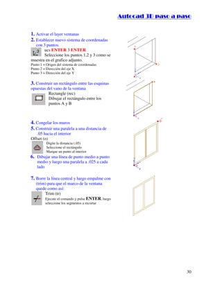 ::9944..,,//55,,8844,,55,,8844
30
1. Activar el layer ventanas
2. Establecer nuevo sistema de coordenadas
con 3 puntos.
ucs ENTER 3 ENTER
Seleccione los puntos 1,2 y 3 como se
muestra en el grafico adjunto.
Punto 1 = Origen del sistema de coordenadas
Punto 2 = Dirección del eje X
Punto 3 = Dirección del eje Y
3. Construir un rectángulo entre las esquinas
opuestas del vano de la ventana
Rectangle (rec)
Dibujar el rectángulo entre los
puntos A y B
4. Congelar los muros
5. Construir una paralela a una distancia de
.05 hacia el interior
Offset (o)
Digite la distancia (.05)
Seleccione el rectángulo
Marque un punto al interior
6. Dibujar una línea de punto medio a punto
medio y luego una paralela a .025 a cada
lado
7. Borre la línea central y luego empalme con
(trim) para que el marco de la ventana
quede como así:
Trim (tr)
Ejecute el comando y pulse ENTER, luego
seleccione los segmentos a recortar
 