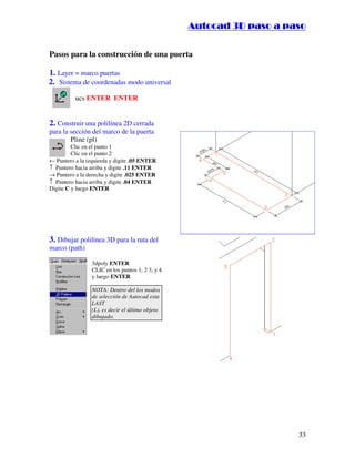 ::9944..,,//55,,8844,,55,,8844
33
Pasos para la construcción de una puerta
1. Layer = marco puertas
2. Sistema de coordenadas modo universal
ucs ENTER ENTER
2. Construir una polilínea 2D cerrada
para la sección del marco de la puerta
Pline (pl)
Clic en el punto 1
Clic en el punto 2
← Puntero a la izquierda y digite .05 ENTER
↑ Puntero hacia arriba y digite .11 ENTER
→ Puntero a la derecha y digite .025 ENTER
↑ Puntero hacia arriba y digite .04 ENTER
Digite C y luego ENTER
3. Dibujar polilínea 3D para la ruta del
marco (path)
3dpoly ENTER
CLIC en los puntos 1, 2 3, y 4
y luego ENTER
NOTA: Dentro del los modos
de selección de Autocad esta
LAST
(L), es decir el último objeto
dibujado.
 