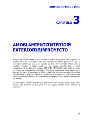 ::9944..,,//55,,8844,,55,,8844
38
$3,78/2 
$02%/$0,(172,17(5,25
(;7(5,25'(81352(72 
A través del comando insert se puede insertar un archivo de dibujo en otro. En general los
muebles 3D para un proyecto serán una colección de dibujos prediseñados que se
encuentran grabados en una de las unidades de disco del computador (discos duros ó
unidades extraíbles) y ojalá separados en una carpeta específica para un mejor
ordenamiento de los datos (Por ejemplo: BLOQUES AUTOCAD). Estos archivos pueden
ser objetos que el usuario ha construido o librerías de bloques que puede adquirir en el
mercado ó a través de paginas en la WEB, en todo caso, si se trata de conseguir un buen
rendimiento en el AutoCAD durante la construcción de proyectos 2D ó 3D es importante
tener a la mano estos dibujos, de tal forma que el tiempo necesario para el Amoblamiento
sea mínimo.
En éste capitulo veremos primero unas generalidades del comando insert y luego como
aplicarlo para incorporar en el proyecto de la casa algunos muebles básicos interiores y
exteriores.
 