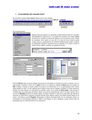 ::9944..,,//55,,8844,,55,,8844
39
• Generalidades del comando insert
En el teclado se puede digitar insert o I para iniciar este comando.
También se puede hacer clic en icono de las barras de herramientas DRAW o INSERT
En el menú persiana
Algunas funciones pueden ser ejecutados también desde la línea de comandos
antecediéndole el signo menos (-) al nombre del comando. Si se digita –insert
el autocad no visualiza la ventana de diálogo si no las opciones en la ventana
de comandos. Esta opción es muy útil a la hora de crear archivos guión
(script), macros y programación en Autolisp también puede ayudar a mejorar
el rendimiento durante la ejecución de los comandos si el usuario conoce la
sintaxis de las ordenes y maneja con agilidad el teclado.
El botón Browse abre la caja de diálogo para buscar la ruta donde se encuentra el archivo a insertar, una vez
seleccionado el nombre se hace clic en open de nuevo se visualiza la ventana de Insert antes de aceptar con
OK el dibujo a insertar se puede cambiar la escala en las direcciones X, Y, Z, generalmente estos valores
deben quedar en valor 1 lo que significa que el objeto conservará sus medidas originales, la mejor manera de
trabajar con estos bloques es construirlos en medidas reales. Si la casilla de Insert point está activada el
comando hará una pausa para permitirle asignar una posición manualmente (esta es la mejor opción). En la
sección de Rotation (rotación) se puede asignar un ángulo específico o marcar la casilla para que durante la
inserción el AutoCAD le pregunte el ángulo deseado (para algunos objetos esta última opción puede ser la
mejor). Activando la opción Explode (desagrupar) el objeto insertado queda con sus elementos sueltos (se
recomienda no activarla para mantener el objeto como bloque, es decir, agrupado y poder utilizar todas las
propiedades que en AutoCAD tienen estos elementos).
 