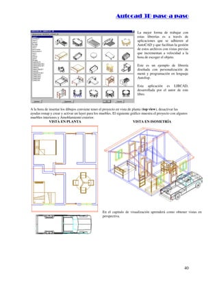 ::9944..,,//55,,8844,,55,,8844
40
La mejor forma de trabajar con
estas librerías es a través de
aplicaciones que se adhieren al
AutoCAD y que facilitan la gestión
de estos archivos con vistas previas
que incrementan a velocidad a la
hora de escoger el objeto.
Este es un ejemplo de librería
diseñada con personalización de
menú y programación en lenguaje
Autolisp.
Esta aplicación es LIBCAD,
desarrollada por el autor de este
libro.
A la hora de insertar los dibujos conviene tener el proyecto en vista de planta (top view), desactivar las
ayudas osnap y crear y activar un layer para los muebles. El siguiente gráfico muestra el proyecto con algunos
muebles interiores y Amoblamiento exterior.
VISTA EN PLANTA VISTA EN ISOMETRÍA
En el capitulo de visualización aprenderá como obtener vistas en
perspectiva.
 
