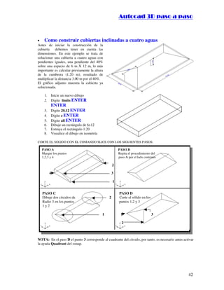 ::9944..,,//55,,8844,,55,,8844
42
• Como construir cubiertas inclinadas a cuatro aguas
Antes de iniciar la construcción de la
cubierta debemos tener en cuenta las
dimensiones. En este ejemplo se trata de
solucionar una cubierta a cuatro aguas con
pendientes iguales, una pendiente del 40%
sobre una espacio de 6 m X 12 m, lo más
importante es calcular previamente la altura
de la cumbrera (1.20 m), resultado de
multiplicar la distancia 3.00 m por el 40%.
El gráfico adjunto muestra la cubierta ya
solucionada.
1. Inicie un nuevo dibujo
2. Digite limits ENTER
ENTER
3. Digite 20,12 ENTER
4. Digite z ENTER
5. Digite all ENTER
6. Dibuje un rectángulo de 6x12
7. Extruya el rectángulo 1.20
8. Visualice el dibujo en isometría
CORTE EL SOLIDO CON EL COMANDO SLICE CON LOS SIGUIENTES PASOS:
PASO A PASO B
Marque los puntos Repita el procedimiento del
1,2,3 y 4 paso A por el lado contrario
2
4 3
1
PASO C PASO D
Dibuje dos círculos de 2 Corte el sólido en los
Radio 3 en los puntos puntos 1,2 y 3
1 y 2
1 1 3
2
NOTA: En el paso D el punto 3 corresponde al cuadrante del círculo, por tanto, es necesario antes activar
la ayuda Quadrant del osnap.
 