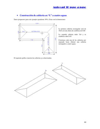 ::9944..,,//55,,8844,,55,,8844
44
• Construcción de cubierta en “L” a cuatro aguas
Datos propuestos para este ejemplo (pendiente 30%). Estas son la dimensiones
La primera cubierta rectangular será de
10x4 con una altura de cumbrera de 0.60
La segunda cubierta mide 3x8 y su
cumbrera sube 0.45.
Construya cada una de las cubiertas por
separado hasta obtener una cubierta
rectangular a cuatro aguas.
El siguiente gráfico muestra las cubiertas ya solucionadas.
 
