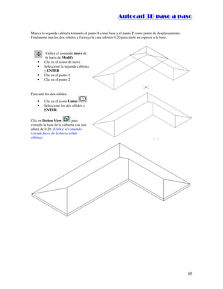 ::9944..,,//55,,8844,,55,,8844
45
Mueva la segunda cubierta tomando el punto 1 como base y el punto 2 como punto de desplazamiento.
Finalmente una los dos sólidos y Extruya la cara inferior 0.20 para darle un espesor a la base.
Utilice el comando move de
la barra de Modify
• Clic en el icono de move
• Seleccione la segunda cubierta
y ENTER
• Clic en el punto 1
• Clic en el punto 2
Para unir los dos sólidos
• Clic en el icono Union
• Seleccione los dos sólidos y
ENTER
Clic en Botton View para
extrudir la base de la cubierta con una
altura de 0.20. (Utilice el comando
extrude faces de la barra solids
editing)
 