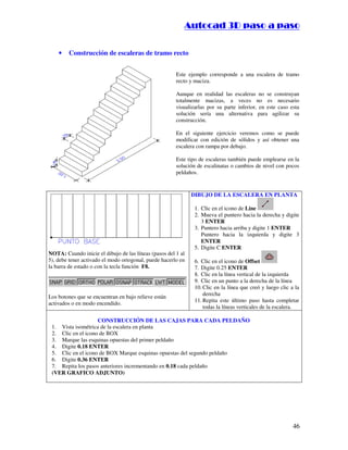 ::9944..,,//55,,8844,,55,,8844
46
• Construcción de escaleras de tramo recto
Este ejemplo corresponde a una escalera de tramo
recto y maciza.
Aunque en realidad las escaleras no se construyan
totalmente macizas, a veces no es necesario
visualizarlas por su parte inferior, en este caso esta
solución sería una alternativa para agilizar su
construcción.
En el siguiente ejercicio veremos como se puede
modificar con edición de sólidos y así obtener una
escalera con rampa por debajo.
Este tipo de escaleras también puede emplearse en la
solución de escalinatas o cambios de nivel con pocos
peldaños.
NOTA: Cuando inicie el dibujo de las líneas (pasos del 1 al
5), debe tener activado el modo ortogonal, puede hacerlo en
la barra de estado o con la tecla función F8.
Los botones que se encuentran en bajo relieve están
activados o en modo encendido.
DIBUJO DE LA ESCALERA EN PLANTA
1. Clic en el icono de Line
2. Mueva el puntero hacia la derecha y digite
3 ENTER
3. Puntero hacia arriba y digite 1 ENTER
4. Puntero hacia la izquierda y digite 3
ENTER
5. Digite C ENTER
6. Clic en el icono de Offset
7. Digite 0.25 ENTER
8. Clic en la línea vertical de la izquierda
9. Clic en un punto a la derecha de la línea
10. Clic en la línea que creó y luego clic a la
derecha
11. Repita este último paso hasta completar
todas la líneas verticales de la escalera.
CONSTRUCCIÓN DE LAS CAJAS PARA CADA PELDAÑO
1. Vista isométrica de la escalera en planta
2. Clic en el icono de BOX
3. Marque las esquinas opuestas del primer peldaño
4. Digite 0.18 ENTER
5. Clic en el icono de BOX Marque esquinas opuestas del segundo peldaño
6. Digite 0.36 ENTER
7. Repita los pasos anteriores incrementando en 0.18 cada peldaño
(VER GRAFICO ADJUNTO)
 