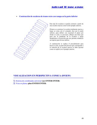 ::9944..,,//55,,8844,,55,,8844
48
• Construcción de escaleras de tramo recto con rampa en la parte inferior
Este tipo de escaleras se puede construir a partir de
una escalera maciza como la del ejemplo anterior.
Primero se construye la escalera totalmente maciza y
luego se corta con el comando slice por la parte
inferior, para definir con exactitud el plano por
donde se corta, es necesario, dibujar una línea que
pase por la pendiente de la escalera y luego
desplazarla a la posición que nos permita establecer
un espesor para la losa inferior.
A continuación se explica el procedimiento para
hacer le corte, la parte del proceso que corresponde a
la solución de la escalera maciza se debe ejecutar
como se explicó en el ejemplo anterior.
VISUALIZACION EN PERSPECTIVA CONICA (DVIEW)
1. Sistema de coordenadas universal (ucs ENTER ENTER)
2. Vista en planta (plan ENTER ENTER)
 