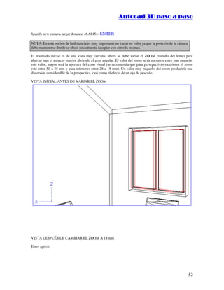 ::9944..,,//55,,8844,,55,,8844
52
Specify new camera-target distance 6.6845: ENTER
NOTA: En esta opción de la distancia es muy importante no variar su valor ya que la posición de la cámara
debe mantenerse donde se ubicó inicialmente (aceptar con enter la misma).
El resultado inicial es de una vista muy cercana, ahora se debe variar el ZOOM (tamaño del lente) para
abarcar mas el espacio interior abriendo el gran angular. El valor del zoom se da en mm y entre mas pequeño
este valor, mayor será la apertura del cono visual (se recomienda que para persepectivas exteriores el zoom
esté entre 50 a 35 mm y para interiores entre 28 a 18 mm). Un valor muy pequeño del zoom produciría una
distorsión considerable de la perspectiva, casi como el efecto de un ojo de pescado.
VISTA INICIAL ANTES DE VARIAR EL ZOOM
VISTA DESPUÉS DE CAMBIAR EL ZOOM A 18 mm
Enter option
 