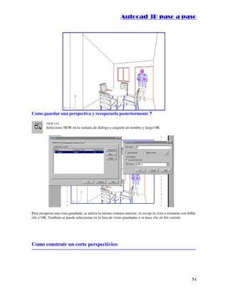 ::9944..,,//55,,8844,,55,,8844
54
Como guardar una perspectiva y recuperarla posteriormente ?
view (v)
Seleccione NEW en la ventana de diálogo y asígnele un nombre y luego OK
Para recuperar una vista guardada, se utiliza la misma ventana anterior, se escoje la vista a restaurar con doble
clic y OK. Tambien se puede seleccionar en la lista de vistas guardadas y se hace clic en Set current.
Como construir un corte perspectívico
 