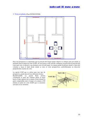 ::9944..,,//55,,8844,,55,,8844
55
1. Vista en planta (Plan ENTER ENTER)
Para esta perspectiva es importante que la posición del Target (punto objetivo) se ubique justo por donde se
pretende pasar el plano de corte (CLIP), de esta forma es más sencillo configurar con precisión la posición del
corte pues este se ubicará a una distancia cero (0) del target. La cámara puede localizarse dentro o fuera del
volumen y hacia el dado desde donde se mira el corte perspectívico, preferiblemente en dirección
perpendicular al plano de corte.
La opción CLIP que se utiliza para este tipo de
perspectiva, puede darse de tres diferentes formas:
Back/Front/Off. La opción Back elimina
visualmente la parte del volumen desde el target
hacia el lado opuesto de la cámara, Front elimina la
parte comprendida entre el target y la cámara y Off
elimina un plano de corte (CLIP) que se encuentre
activado en ese momento.
 