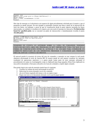 ::9944..,,//55,,8844,,55,,8844
5
Otro tipo de mensaje es el advertencia con respecto de algún procedimiento solicitado por el usuario y que el
programa no puede ejecutar. En este ejemplo se pretendía construir una línea a partir de la intersección de
otras dos líneas, sin embargo, a pesar de que la visualización desde la parte superior mostraba las líneas
intersectadas, en realidad se cruzaban en le espacio, por esta razón el mensaje de Autocad es No Intersection
found for specified point. (no se encontró un punto de intersección) e inmediatamente invalida el punto
(Invalid point.)
TENIENDO EN CUENTA LO ANTERIOR SOBRE LA LINEA DE COMANDOS, PODEMOS
CONCLUIR QUE ESTA AREA DEL PROGRAMA ES MUY IMPORTANTE TODA VEZ QUE ES LA
FORMA DE COMUNICACIÓN ENTRE EL AUTOCAD Y EL USUARIO PARA CONSEGUIR UN
CORRECTO RESULTADO DE LOS DIFERENTES PROCESOS Y COMANDOS QUE PERMITEN
DIBUJAR, EDITAR Y CONSULTAR OBJETOS.
El autocad guarda la secuencia de textos del area de comandos y mensajes en una ventana la cual puede
obtenerse presionando la tecla de función F2. El usuario puede de esta manera visualizar los mensajes
resultantes de operaciones anteriores y si quiere puede copiar parte de estos mensajes utilizando el
procedimiento de copiar en el portapapeles (copy to clipboard) para luego pegarlos (Paste from clipboard) en
una archivo documento o bien para colocarlos en el area de comandos y repetir algún comando.
Para poder lograr esta copia de mensajes puede hacer lo siguiente:
1. Visualice la ventana de textos presionando la tecla F2
2. Seleccione los textos deseados con el clic sostenido
3. clic en el boton izquierdo del mouse y clic en copiar (copy)
4. Pegue este texto en el documento deseado con la opción pegar (paste)
 