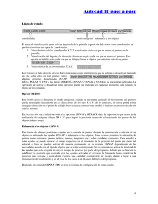 ::9944..,,//55,,8844,,55,,8844
6
Línea de estado
coordenadas modo ortogonal referencia a los objetos
El autocad visualiza en la parte inferior izquierda de la pantalla la posición del cursor como coordenadas, se
pueden visualizar tres tipos de coordenadas:
1. Vista dinámica de las coordenadas X,Y,Z actualizadas cada vez que se mueve el puntero en la
pantalla.
2. Visualización del ángulo y la distancia (distanceangle) cada vez que se mueve el puntero. Esta
opción se habilita solo cada vez que se dibujan líneas u objetos que solicitan más de un punto.
3. Vista estática de las coordenadas X,Y,Z
Los botones al lado derecho de esta barra funcionan como interruptores que se activan o desactivan haciendo
un clic sobre ellos en este gráfico vemos
algunas opciones desactivadas (SNAP,
GRID, POLAR Y LWT), las demás (ORTHO, OSNAP, OTRACK y MODEL) se encuentran activadas. La
operación de activar o desactivar estas opciones puede ser realizada en cualquier momento, aún estando en
medio de un comando.
Opción ORTHO
Este botón activa y desactiva el modo ortogonal, cuando se encuentra activado el movimiento del puntero
queda restringido únicamente en las direcciones de los ejes X y Y, de lo contrario, el cursor podrá tomar
cualquier dirección en el plano de trabajo, bien sea para construir una entidad o realizar un proceso de edición
con las mismas.
En ésta sección voy a referirme sólo a las opciones OSNAP y OTRACK dada la importancia que tienen en la
realización de cualquier dibujo 2D ó 3D para lograr la precisión requerida referenciando los puntos de los
objetos (object snap).
Referencia a los objetos (OSNAP)
Una forma de obtener posiciones exactas en la entrada de puntos durante la construcción o edición de un
objeto es utilizando las ayudas OSNAP o referencia a los objetos. Estas ayudas permiten la ubicación de
puntos como extremos, puntos medios, centros, tangentes, etc., sobre entidades existentes. Para acceder a
estas ayudas se puede invocar el osnap respectivo en el momento de la petición del punto por parte del
autocad o bien se pueden activar de manera permanente en la ventana OSNAP dependiendo de las
necesidades acorde con el tipo de objetos que se estén construyendo. Se recomienda no activar la totalidad de
las ayudas pues esto exigiría un mayor tiempo de proceso por parte del programa, debido que su función es
establecer la posición que coincida con las ayudas activadas el proceso de búsqueda hasta establecer la
posición más cercana y coincidente exigiría una cantidad considerable de tiempo dando a lugar a una
disminución del rendimiento y en el peor de los casos a un bloqueo definitivo del programa.
Digitando el comando OSNAP (OS) se abre la ventana de configuración de estas ayudas.
 