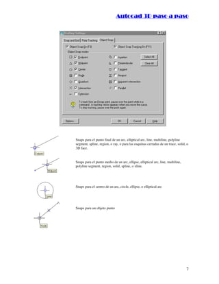 ::9944..,,//55,,8844,,55,,8844
7
Snaps para el punto final de un arc, elliptical arc, line, multiline, polyline
segment, spline, region, o ray, o para las esquinas cerradas de un trace, solid, o
3D face.
Snaps para el punto medio de un arc, ellipse, elliptical arc, line, multiline,
polyline segment, region, solid, spline, o xline.
Snaps para el centro de un arc, circle, ellipse, o elliptical arc
Snaps para un objeto punto
 