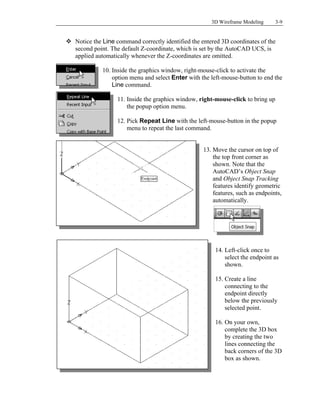 3D Wireframe Modeling 3-9
 Notice the Line command correctly identified the entered 3D coordinates of the
second point. The default Z-coordinate, which is set by the AutoCAD UCS, is
applied automatically whenever the Z-coordinates are omitted.
10. Inside the graphics window, right-mouse-click to activate the
option menu and select Enter with the left-mouse-button to end the
Line command.
11. Inside the graphics window, right-mouse-click to bring up
the popup option menu.
12. Pick Repeat Line with the left-mouse-button in the popup
menu to repeat the last command.
13. Move the cursor on top of
the top front corner as
shown. Note that the
AutoCAD’s Object Snap
and Object Snap Tracking
features identify geometric
features, such as endpoints,
automatically.
14. Left-click once to
select the endpoint as
shown.
15. Create a line
connecting to the
endpoint directly
below the previously
selected point.
16. On your own,
complete the 3D box
by creating the two
lines connecting the
back corners of the 3D
box as shown.
 