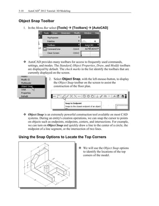 3-10 AutoCAD®
2012 Tutorial: 3D Modeling
Object Snap Toolbar
1. In the Menu Bar select [Tools]  [Toolbars]  [AutoCAD]
 AutoCAD provides many toolbars for access to frequently used commands,
settings, and modes. The Standard, Object Properties, Draw, and Modify toolbars
are displayed by default. The check marks in the list identify the toolbars that are
currently displayed on the screen.
2. Select Object Snap, with the left-mouse-button, to display
the Object Snap toolbar on the screen to assist the
construction of the floor plan.
 Object Snap is an extremely powerful construction tool available on most CAD
systems. During an entity's creation operations, we can snap the cursor to points
on objects such as endpoints, midpoints, centers, and intersections. For example,
we can turn on Object Snap and quickly draw a line to the center of a circle, the
midpoint of a line segment, or the intersection of two lines.
Using the Snap Options to Locate the Top Corners
 We will use the Object Snap options
to identify the locations of the top
corners of the model.
 