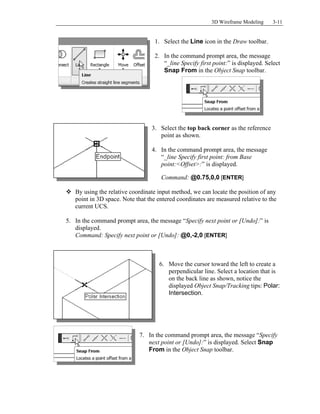 3D Wireframe Modeling 3-11
1. Select the Line icon in the Draw toolbar.
2. In the command prompt area, the message
“_line Specify first point:” is displayed. Select
Snap From in the Object Snap toolbar.
3. Select the top back corner as the reference
point as shown.
4. In the command prompt area, the message
“_line Specify first point: from Base
point:<Offset>:” is displayed.
Command: @0.75,0,0 [ENTER]
 By using the relative coordinate input method, we can locate the position of any
point in 3D space. Note that the entered coordinates are measured relative to the
current UCS.
5. In the command prompt area, the message “Specify next point or [Undo]:” is
displayed.
Command: Specify next point or [Undo]: @0,-2,0 [ENTER]
6. Move the cursor toward the left to create a
perpendicular line. Select a location that is
on the back line as shown, notice the
displayed Object Snap/Tracking tips: Polar:
Intersection.
7. In the command prompt area, the message “Specify
next point or [Undo]:” is displayed. Select Snap
From in the Object Snap toolbar.
 